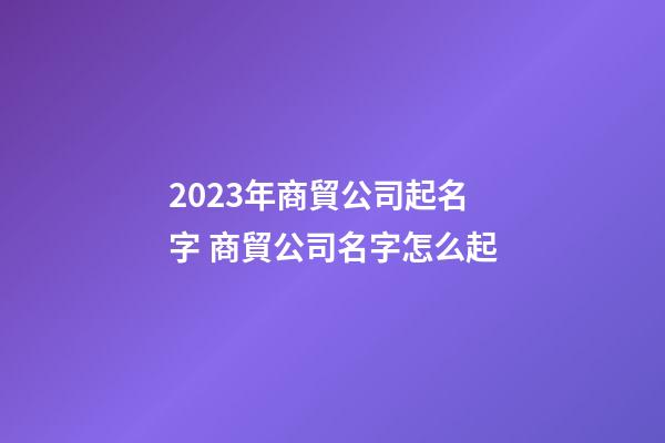 2023年商貿公司起名字 商貿公司名字怎么起-第1張-公司起名-玄機派